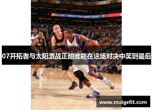 07开拓者与太阳激战正酣谁能在这场对决中笑到最后