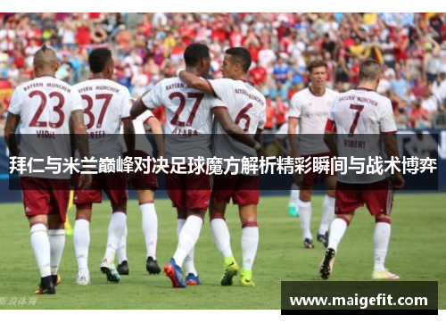 拜仁与米兰巅峰对决足球魔方解析精彩瞬间与战术博弈